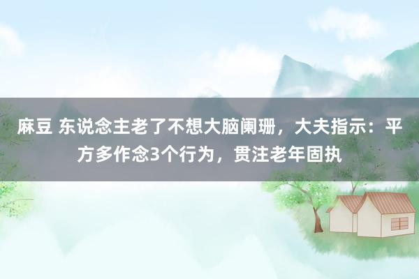 麻豆 东说念主老了不想大脑阑珊，大夫指示：平方多作念3个行为，贯注老年固执