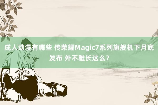 成人动漫有哪些 传荣耀Magic7系列旗舰机下月底发布 外不雅长这么？