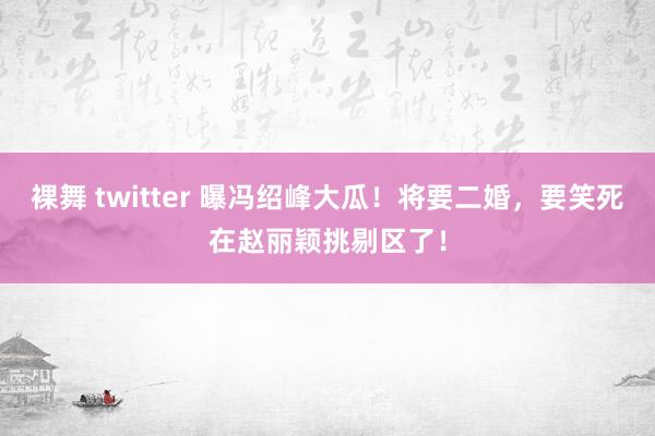 裸舞 twitter 曝冯绍峰大瓜！将要二婚，要笑死在赵丽颖挑剔区了！