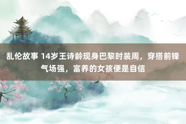 乱伦故事 14岁王诗龄现身巴黎时装周，穿搭前锋气场强，富养的女孩便是自信