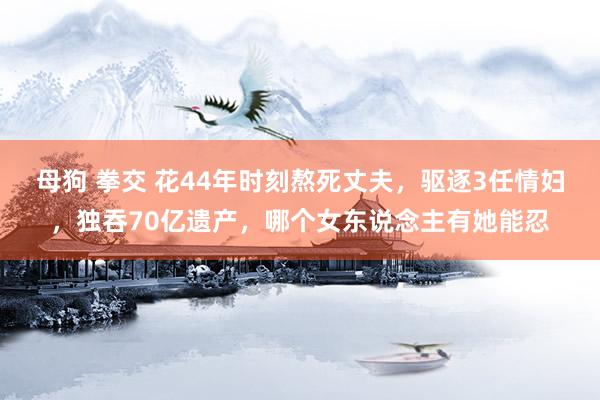 母狗 拳交 花44年时刻熬死丈夫，驱逐3任情妇，独吞70亿遗产，哪个女东说念主有她能忍