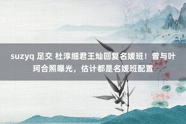 suzyq 足交 杜淳细君王灿回复名媛班！曾与叶珂合照曝光，估计都是名媛班配置