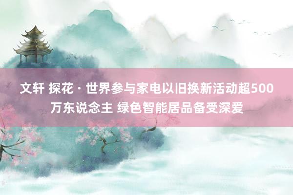 文轩 探花 · 世界参与家电以旧换新活动超500万东说念主 绿色智能居品备受深爱