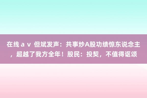 在线ａｖ 但斌发声：共事炒A股功绩惊东说念主，超越了我方全年！股民：投契，不值得讴颂