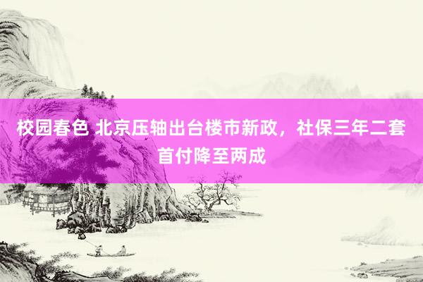 校园春色 北京压轴出台楼市新政，社保三年二套首付降至两成