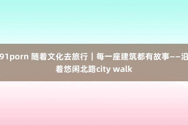 91porn 随着文化去旅行｜每一座建筑都有故事——沿着悠闲北路city walk