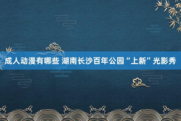 成人动漫有哪些 湖南长沙百年公园“上新”光影秀