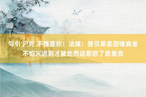 勾引 户外 不愧是你！法媒：登贝莱是因锤真金不怕火迟到才被处罚这惹怒了恩里克