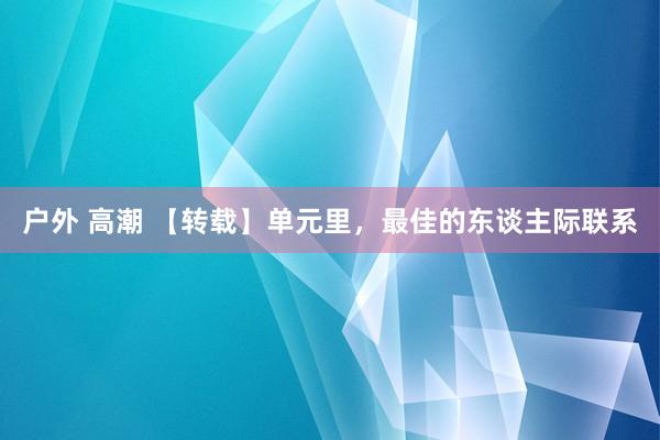 户外 高潮 【转载】单元里，最佳的东谈主际联系