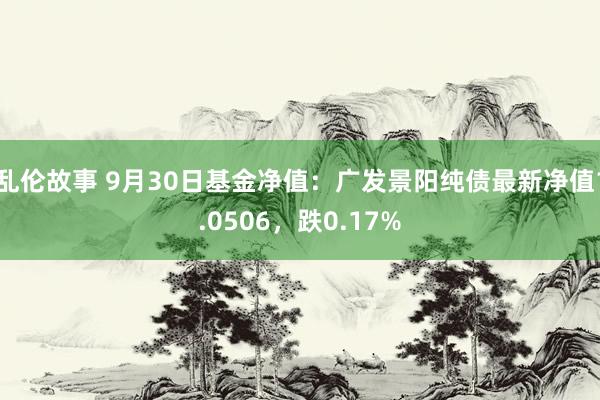 乱伦故事 9月30日基金净值：广发景阳纯债最新净值1.0506，跌0.17%