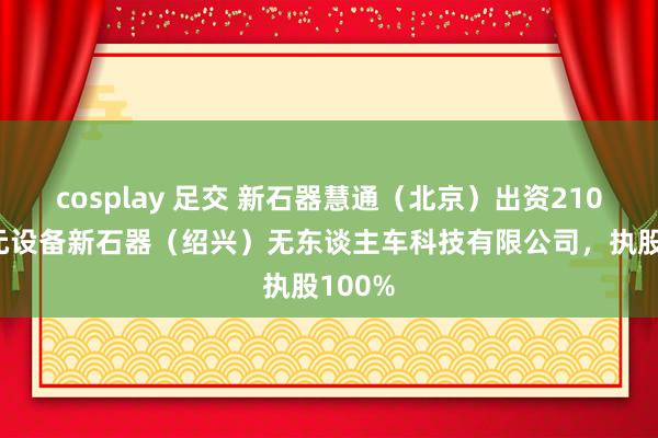 cosplay 足交 新石器慧通（北京）出资21000万元设备新石器（绍兴）无东谈主车科技有限公司，执股100%