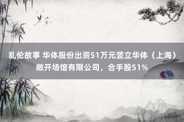 乱伦故事 华体股份出资51万元竖立华体（上海）敞开场馆有限公司，合手股51%