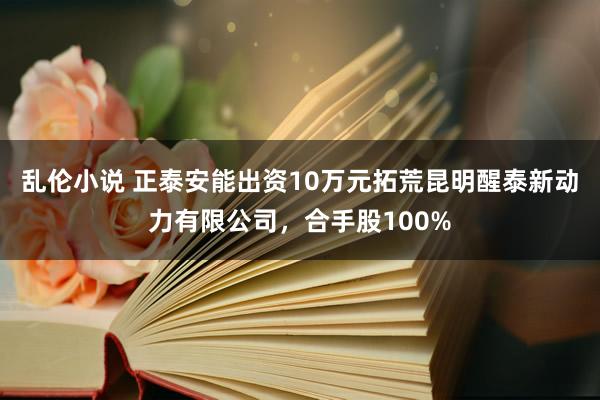 乱伦小说 正泰安能出资10万元拓荒昆明醒泰新动力有限公司，合手股100%