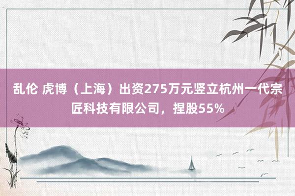 乱伦 虎博（上海）出资275万元竖立杭州一代宗匠科技有限公司，捏股55%