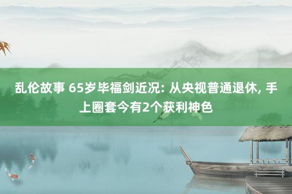 乱伦故事 65岁毕福剑近况: 从央视普通退休， 手上圈套今有2个获利神色