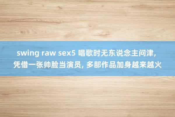 swing raw sex5 唱歌时无东说念主问津， 凭借一张帅脸当演员， 多部作品加身越来越火