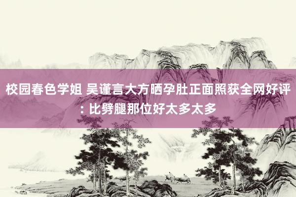 校园春色学姐 吴谨言大方晒孕肚正面照获全网好评: 比劈腿那位好太多太多