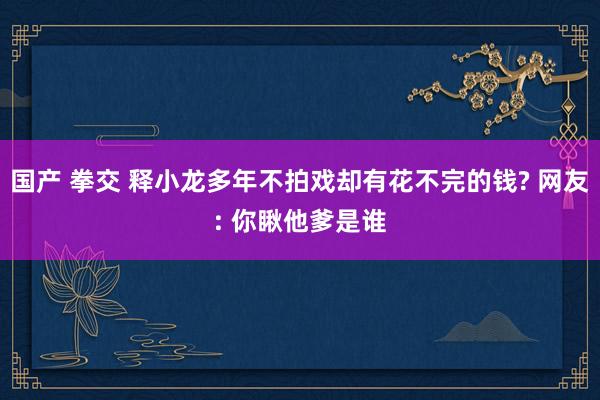 国产 拳交 释小龙多年不拍戏却有花不完的钱? 网友: 你瞅他爹是谁