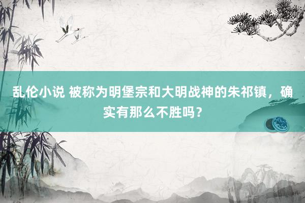 乱伦小说 被称为明堡宗和大明战神的朱祁镇，确实有那么不胜吗？