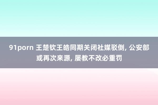 91porn 王楚钦王皓同期关闭社媒驳倒， 公安部或再次来源， 屡教不改必重罚