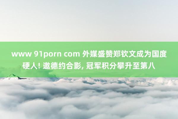 www 91porn com 外媒盛赞郑钦文成为国度硬人! 邀德约合影， 冠军积分攀升至第八