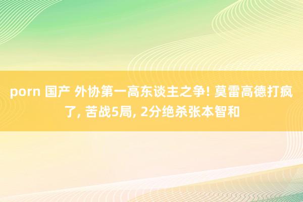 porn 国产 外协第一高东谈主之争! 莫雷高德打疯了， 苦战5局， 2分绝杀张本智和