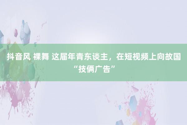 抖音风 裸舞 这届年青东谈主，在短视频上向故国“技俩广告”