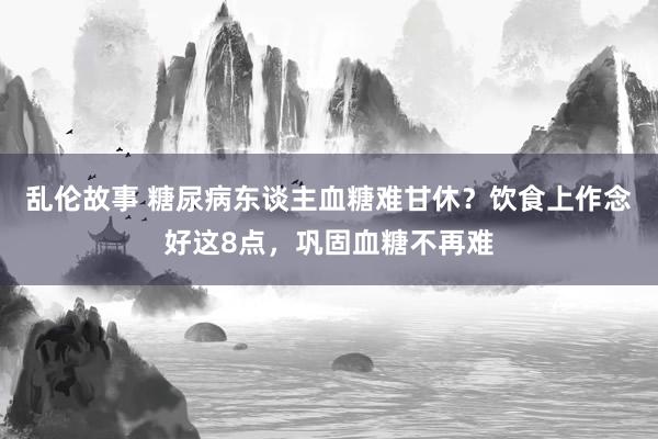 乱伦故事 糖尿病东谈主血糖难甘休？饮食上作念好这8点，巩固血糖不再难