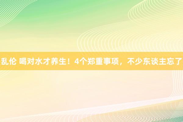 乱伦 喝对水才养生！4个郑重事项，不少东谈主忘了