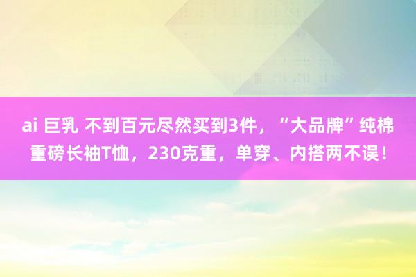 ai 巨乳 不到百元尽然买到3件，“大品牌”纯棉重磅长袖T恤，230克重，单穿、内搭两不误！