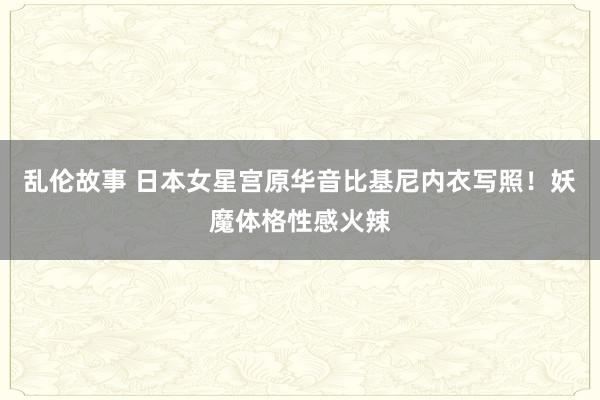 乱伦故事 日本女星宫原华音比基尼内衣写照！妖魔体格性感火辣