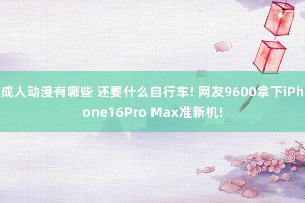 成人动漫有哪些 还要什么自行车! 网友9600拿下iPhone16Pro Max准新机!