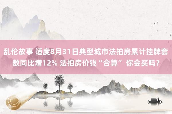 乱伦故事 适度8月31日典型城市法拍房累计挂牌套数同比增12% 法拍房价钱“合算” 你会买吗？