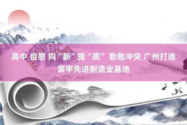 高中 自慰 向“新”提“质” 勤勉冲突 广州打造寰宇先进制造业基地