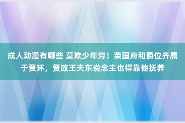 成人动漫有哪些 莫欺少年穷！荣国府和爵位齐属于贾环，贾政王夫东说念主也得靠他抚养