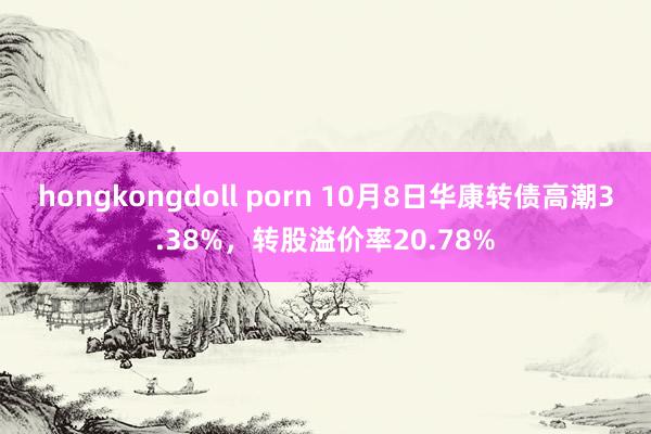 hongkongdoll porn 10月8日华康转债高潮3.38%，转股溢价率20.78%