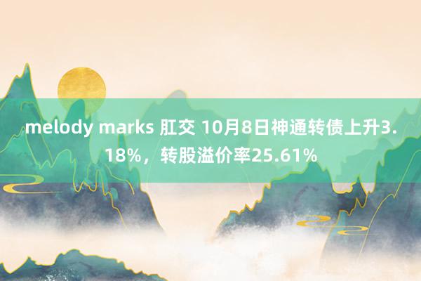 melody marks 肛交 10月8日神通转债上升3.18%，转股溢价率25.61%