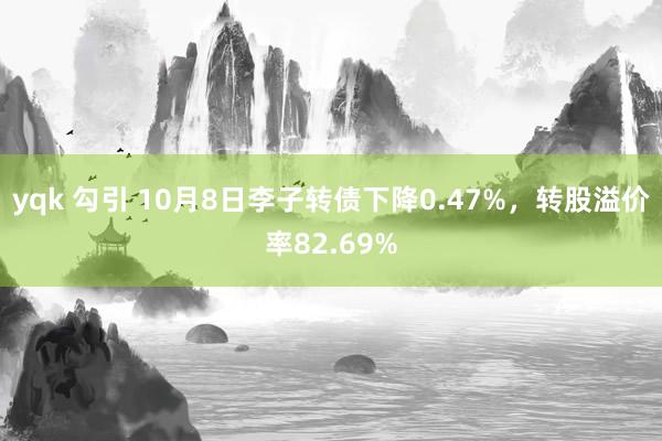 yqk 勾引 10月8日李子转债下降0.47%，转股溢价率82.69%