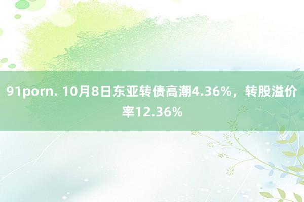 91porn. 10月8日东亚转债高潮4.36%，转股溢价率12.36%