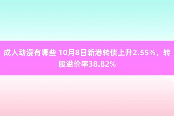 成人动漫有哪些 10月8日新港转债上升2.55%，转股溢价率38.82%