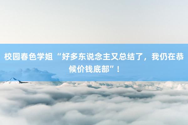 校园春色学姐 “好多东说念主又总结了，我仍在恭候价钱底部”！