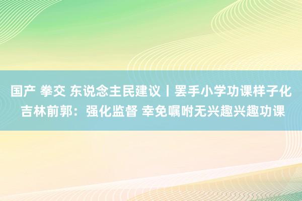 国产 拳交 东说念主民建议丨罢手小学功课样子化 吉林前郭：强化监督 幸免嘱咐无兴趣兴趣功课