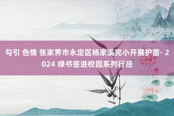 勾引 色情 张家界市永定区杨家溪完小开展护苗· 2024 绿书签进校园系列行径