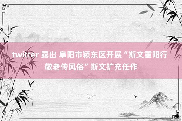 twitter 露出 阜阳市颍东区开展“斯文重阳行 敬老传风俗”斯文扩充任作