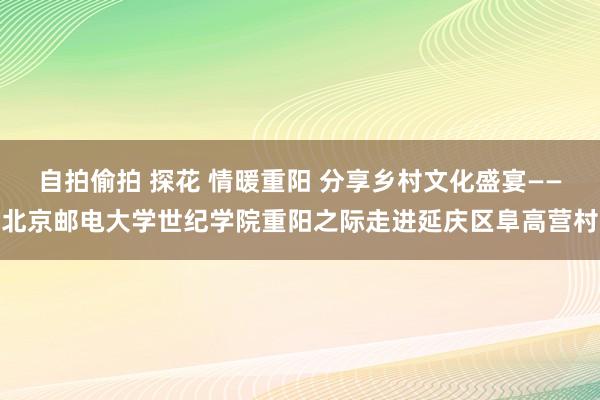 自拍偷拍 探花 情暖重阳 分享乡村文化盛宴——北京邮电大学世纪学院重阳之际走进延庆区阜高营村