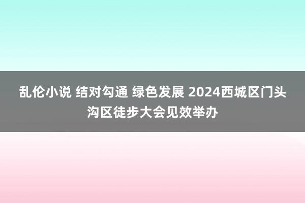 乱伦小说 结对勾通 绿色发展 2024西城区门头沟区徒步大会见效举办