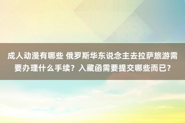 成人动漫有哪些 俄罗斯华东说念主去拉萨旅游需要办理什么手续？入藏函需要提交哪些而已？