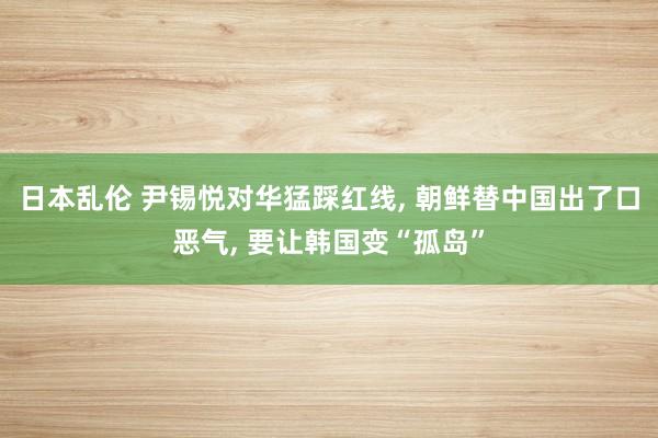 日本乱伦 尹锡悦对华猛踩红线， 朝鲜替中国出了口恶气， 要让韩国变“孤岛”