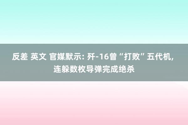 反差 英文 官媒默示: 歼-16曾“打败”五代机， 连躲数枚导弹完成绝杀