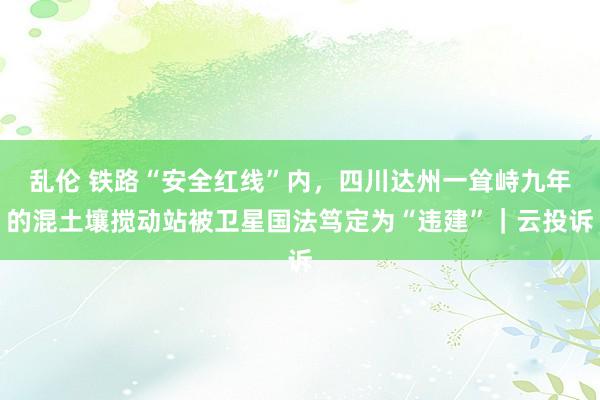 乱伦 铁路“安全红线”内，四川达州一耸峙九年的混土壤搅动站被卫星国法笃定为“违建”｜云投诉
